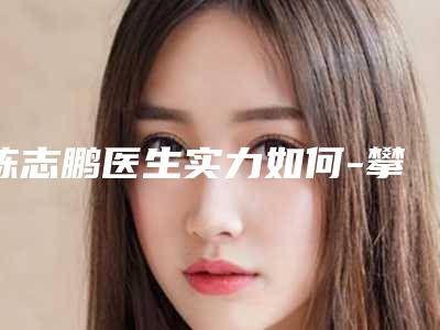 陈志鹏医生实力如何-攀枝花市中西医结合医院攀枝花学院附属医院