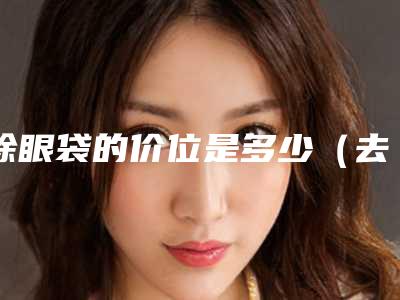 除眼袋的价位是多少(去眼袋的价格是多少钱)