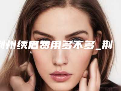 荆州绣眉费用多不多_荆州绣眉术价钱大概是多少
