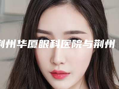 荆州华厦眼科医院与荆州一医医学美容科技术比拼,实力一清二楚