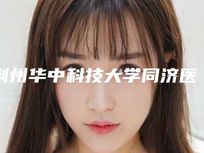 荆州华中科技大学同济医学院附属荆州医院耳朵有点小畸形项目攻略get-附整形价格(价目)