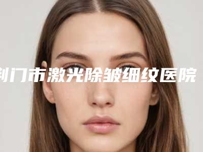 荆门市激光除皱细纹医院在榜名单top10更新(荆门市激光除皱细纹整形医院)