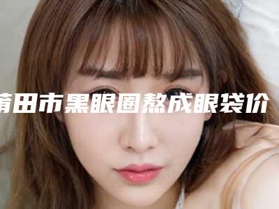 莆田市黑眼圈熬成眼袋价格(费用)清单2025在线获取-莆田市黑眼圈熬成眼袋大概费用多少
