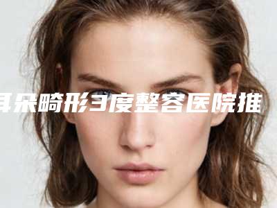 耳朵畸形3度整容医院推荐:耳朵畸形3度医院前30佳是时候公布了