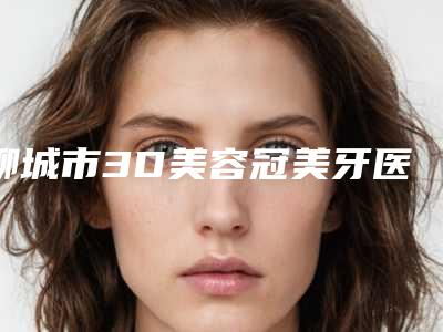 聊城市3D美容冠美牙医生在榜清单前十位年度名单公开-聊城市3D美容冠美牙口腔医生