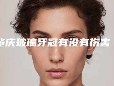 肇庆玻璃牙冠有没有伤害_肇庆玻璃牙冠对皮肤会有伤害吗