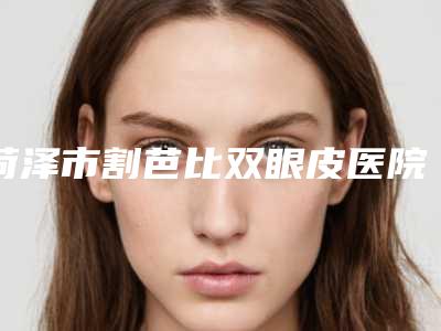菏泽市割芭比双眼皮医院哪家效果好-割芭比双眼皮美容整形价格