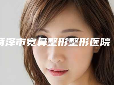 菏泽市宽鼻整形整形医院排名前八TOP榜更新-菏泽智美好医美容整形一起来看看哪些牛
