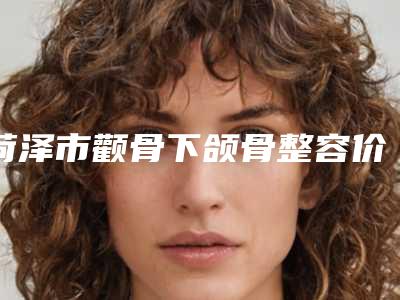 菏泽市颧骨下颌骨整容价格价位表2025版曝光了,立即收藏(颧骨下颌骨整容均价为:37417元)