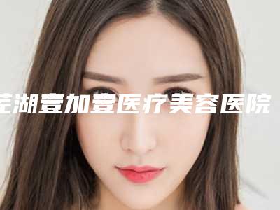 芜湖壹加壹医疗美容医院价目表全新版发布