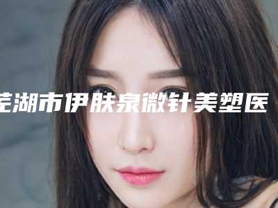 芜湖市伊肤泉微针美塑医院在榜清单哪家医美机构比较好(芜湖市伊肤泉微针美塑整形医院)