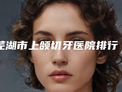 芜湖市上颌切牙医院排行前十汇合盘点(芜湖黄池根口腔诊所私立机构强势入围)