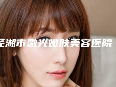 芜湖市激光嫩肤美容医院在榜清单清单流出（芜湖瑞丽医疗美容门诊部整圈评价高）