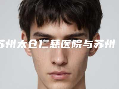 苏州太仓仁慈医院与苏州羽奇医疗美容哪家好