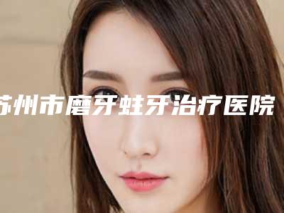 苏州市磨牙蛀牙治疗医院排行榜前10强都是实力医(苏州市磨牙蛀牙治疗口腔医院专科医生且收费不贵)