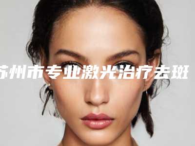 苏州市专业激光治疗去斑医院哪家名气高-苏州美莱整形医院口碑汇总