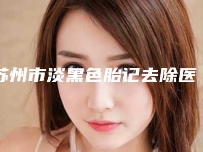 苏州市淡黑色胎记去除医生在榜清单十强哪位靠谱安全-吴年顺医生热门top口碑盘点