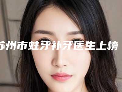 苏州市蛀牙补牙医生上榜名单比较看好-苏州市蛀牙补牙口腔医生