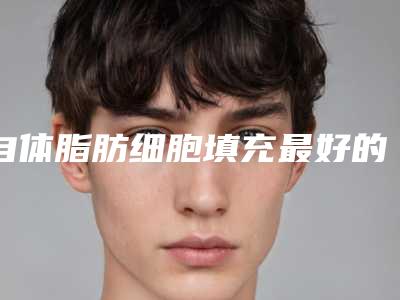 自体脂肪细胞填充最好的整形医生中国：自体脂肪细胞填充医生50强哪个比较靠谱