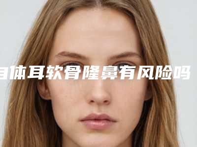 自体耳软骨隆鼻有风险吗(自体耳软骨隆鼻有风险吗多少钱)