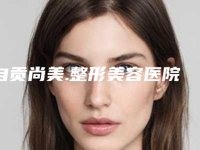 自贡尚美.整形美容医院,自贡大明美容门诊部项目价格表技术怎么样