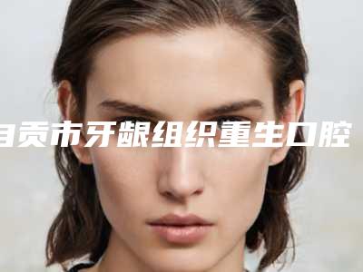 自贡市牙龈组织重生口腔医生排行榜前八整形有保障-自贡市牙龈组织重生医生评价看很靠谱