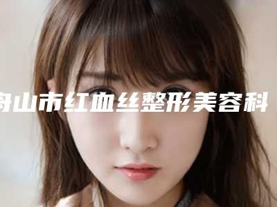 舟山市红血丝整形美容科价目表近期更新上线(8月-3月均价为:3265元)