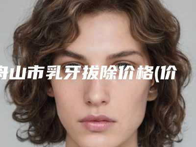 舟山市乳牙拔除价格(价目)来了,收藏走起-舟山市乳牙拔除价格
