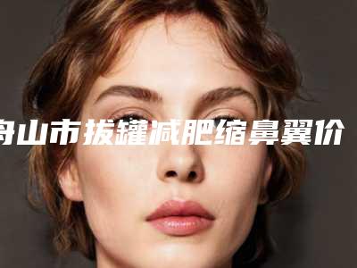 舟山市拔罐减肥缩鼻翼价格表新曝光-舟山市拔罐减肥价格一般是多少钱啊