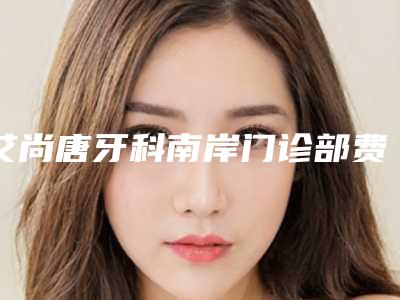 艾尚唐牙科南岸门诊部费用表明细新版预览-铸瓷贴面整容费用高不高