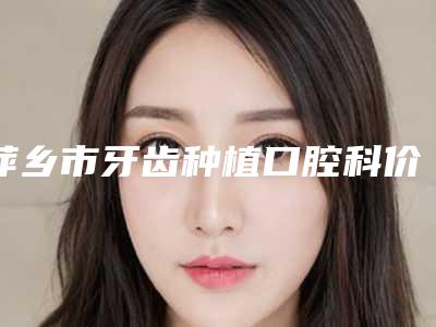 萍乡市牙齿种植口腔科价格表2025-萍乡市牙齿种植价格