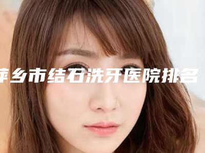 萍乡市结石洗牙医院排名前十佳一网打尽（萍乡市结石洗牙口腔医院实力审美兼具）