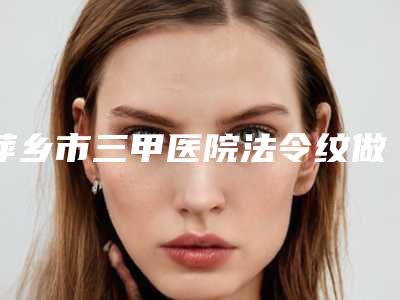 萍乡市三甲医院法令纹做线雕哪家更权威-法令纹做线雕价格大概需要多少