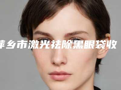 萍乡市激光祛除黑眼袋收费明细2025火热出炉-萍乡市激光祛除黑眼袋手术平均价格是多少