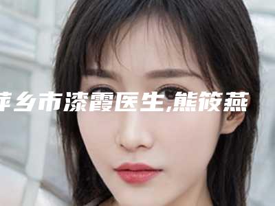 萍乡市漆霞医生,熊筱燕医生那个好-熊筱燕医师排行榜前三