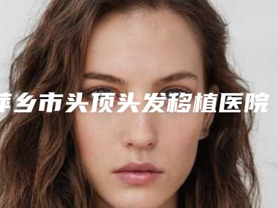 萍乡市头顶头发移植医院排名榜top10强谁好(萍乡市头顶头发移植整形医院)