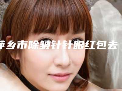 萍乡市除皱针针眼红包去除医生在榜名单top10全新版本（廖云君医生收费不贵评价也好）