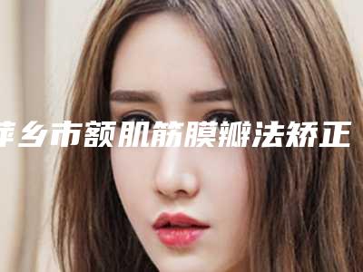 萍乡市额肌筋膜瓣法矫正重度上睑下垂医院排行榜前10口碑安利-萍乡市额肌筋膜瓣法矫正重度上睑下垂整形医院