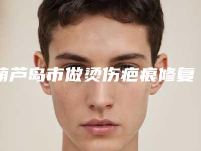 葫芦岛市做烫伤疤痕修复医生排行top10强靠谱之选(周栩医生经历分享)