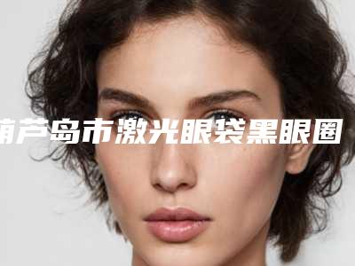 葫芦岛市激光眼袋黑眼圈价格收费表全新版-葫芦岛市激光眼袋黑眼圈价格行情