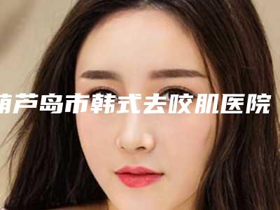 葫芦岛市韩式去咬肌医院前十强排名榜人气机构(葫芦岛市韩式去咬肌整形医院)