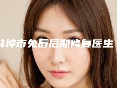 蚌埠市兔唇后期修复医生前10强强榜出炉-杨蔚医生含新价格表收费标准