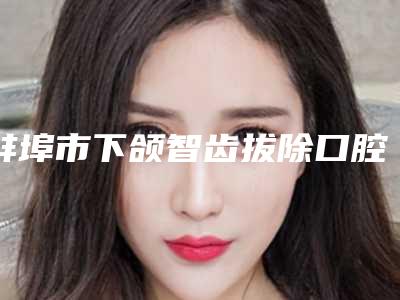 蚌埠市下颌智齿拔除口腔医生排行榜实力不错,值得信赖-蚌埠市下颌智齿拔除医生技术点评_附价格一览表