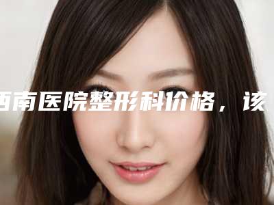 西南医院整形科价格，该院科室是包出去的吗