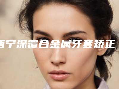 西宁深覆合金属牙套矫正一般做几次效果最好