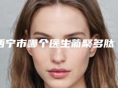 西宁市哪个医生葡聚多肽填充脸颊做的更好-西宁市葡聚多肽填充脸颊专家排名榜前十位强力推荐