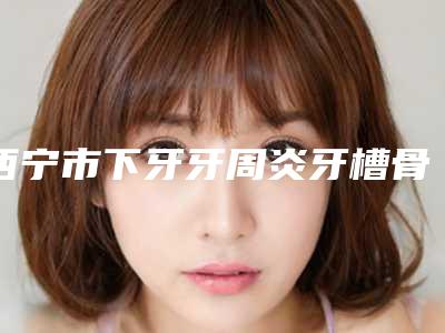 西宁市下牙牙周炎牙槽骨突出多少钱-西宁市下牙牙周炎牙槽骨突出医院排名前十强名单新版发布