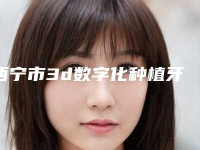 西宁市3d数字化种植牙技术医院排名榜前十位权威总评(西宁市3d数字化种植牙技术口腔医院诚挚推荐给您)