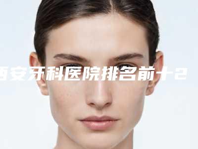 西安牙科医院排名前十2025榜单，实力揭秘！还你健康牙齿