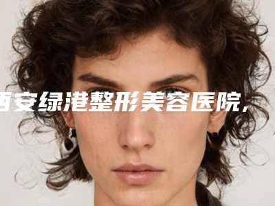 西安绿港整形美容医院,西安新城蔻华医疗美容诊所你比较看好哪一家